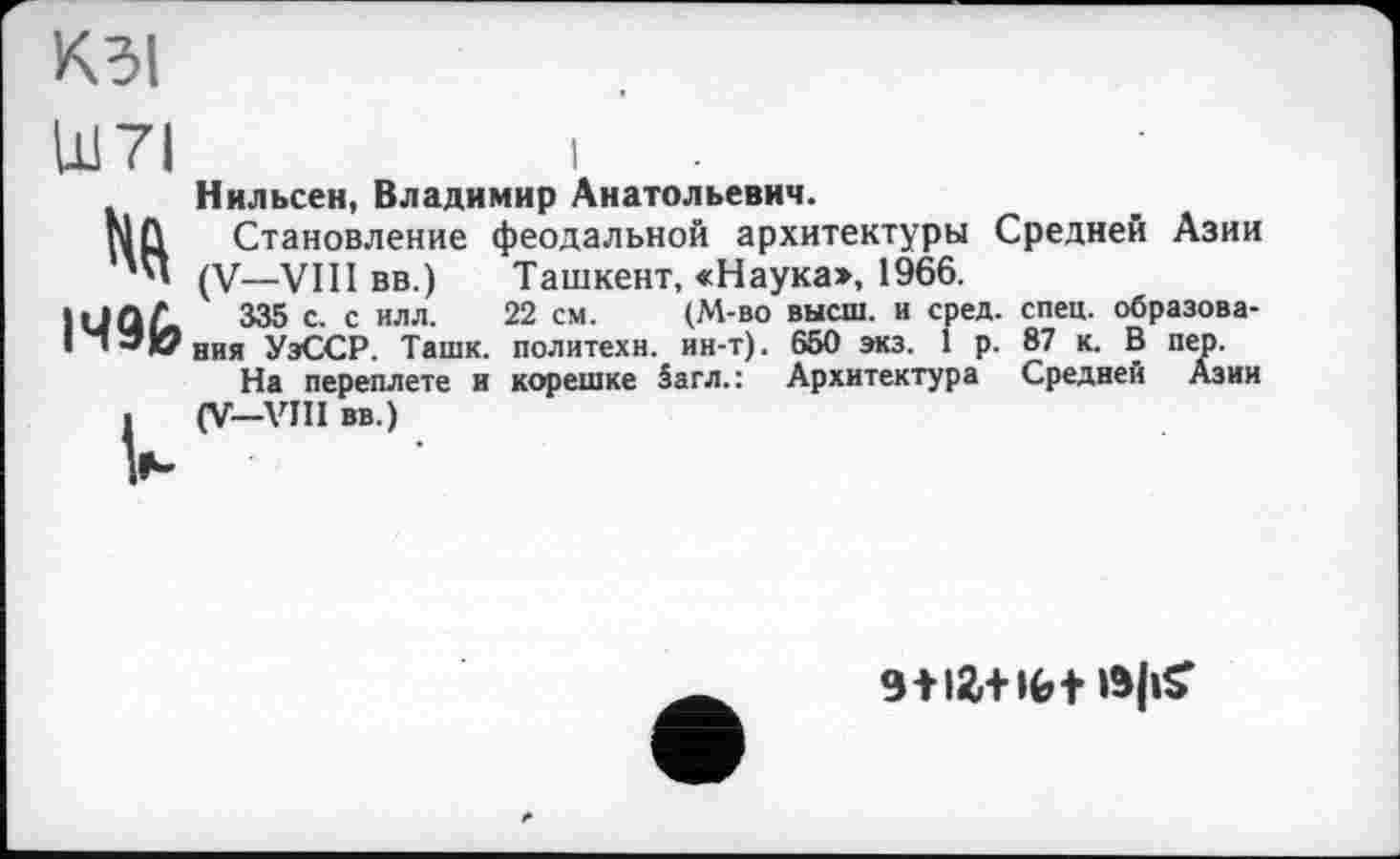 ﻿КЗІ
Ш7І
I49É»
U
I
Нильсен, Владимир Анатольевич.
Становление феодальной архитектуры Средней Азии (V—VIII вв.)	Ташкент, «Наука», 1966.
335 с. с илл. 22 см.	(М-во высш, и сред. спец, образова-
ния УэССР. Ташк. политехи, ин-т). 650 экз. I р. 87 к. В пер.
На переплете и корешке 5агл.: Архитектура Средней Азии (V—VIII вв.)
